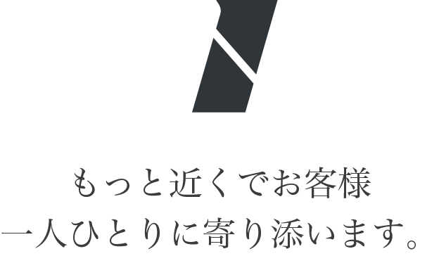 もっと近くでお客様一人ひとりに寄り添います。