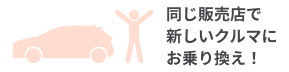 同じ販売店で新しいクルマにお乗り換え！